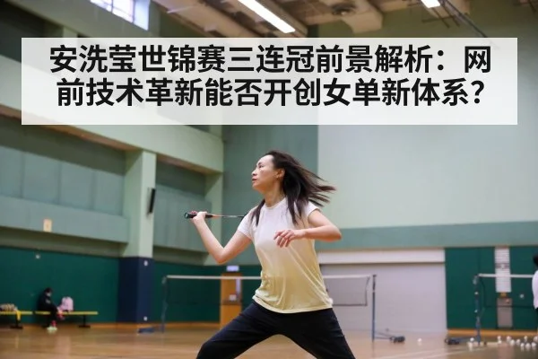 安洗莹世锦赛三连冠前景解析：网前技术革新能否开创女单新体系？