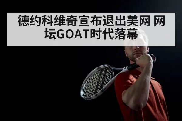 德约科维奇宣布退出美网 网坛GOAT时代落幕